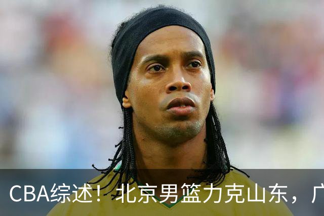 CBA综述！北京男篮力克山东，广厦送辽宁赛季首败，广州加时险胜北控